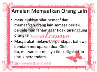 Amalan Memaafkan Orang Lain
• menunjukkan sifat pemaaf dan
memaafkan orang lain semasa berlaku
perselisihan faham agar tidak tersinggung
orang lain.
• Masyarakat melayu berpendapat bahawa
dendam merupakan doa. Oleh
itu, masyarakat melayu tidak digalakkan
untuk berdendam.
 
