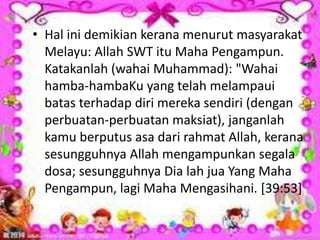 • Hal ini demikian kerana menurut masyarakat
Melayu: Allah SWT itu Maha Pengampun.
Katakanlah (wahai Muhammad): "Wahai
hamba-hambaKu yang telah melampaui
batas terhadap diri mereka sendiri (dengan
perbuatan-perbuatan maksiat), janganlah
kamu berputus asa dari rahmat Allah, kerana
sesungguhnya Allah mengampunkan segala
dosa; sesungguhnya Dia lah jua Yang Maha
Pengampun, lagi Maha Mengasihani. [39:53]
 