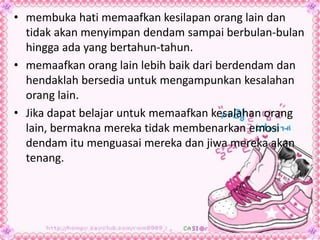 • membuka hati memaafkan kesilapan orang lain dan
tidak akan menyimpan dendam sampai berbulan-bulan
hingga ada yang bertahun-tahun.
• memaafkan orang lain lebih baik dari berdendam dan
hendaklah bersedia untuk mengampunkan kesalahan
orang lain.
• Jika dapat belajar untuk memaafkan kesalahan orang
lain, bermakna mereka tidak membenarkan emosi
dendam itu menguasai mereka dan jiwa mereka akan
tenang.
 