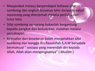 • Masyarakat melayu berpendapat bahawa sifat
sombong dan angkuh biasanya lahir daripada naluri
seseorang yang diterjemah melalui perilaku dan
tutur kata.
• Sifat sombong seseorang bukanlah bergantung
kepada pangkat dan kedudukan, malahan melalui
percakapan.
• Keinsafan dan kesedaran boleh mengelakkan sifat
sombong dan bangga diri.Rasulullah S.A.W bersabda
bermaksud “ sesiapa yang merendah diri kepada
Allah, Allah akan mengangkatnya” ( Muslim )
 
