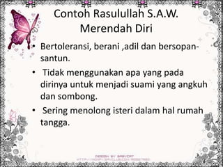 Contoh Rasulullah S.A.W.
Merendah Diri
• Bertoleransi, berani ,adil dan bersopan-
santun.
• Tidak menggunakan apa yang pada
dirinya untuk menjadi suami yang angkuh
dan sombong.
• Sering menolong isteri dalam hal rumah
tangga.
 