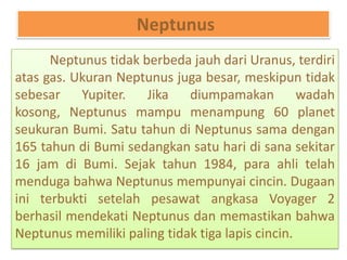 Neptunus
Neptunus tidak berbeda jauh dari Uranus, terdiri
atas gas. Ukuran Neptunus juga besar, meskipun tidak
sebesar Yupiter. Jika diumpamakan wadah
kosong, Neptunus mampu menampung 60 planet
seukuran Bumi. Satu tahun di Neptunus sama dengan
165 tahun di Bumi sedangkan satu hari di sana sekitar
16 jam di Bumi. Sejak tahun 1984, para ahli telah
menduga bahwa Neptunus mempunyai cincin. Dugaan
ini terbukti setelah pesawat angkasa Voyager 2
berhasil mendekati Neptunus dan memastikan bahwa
Neptunus memiliki paling tidak tiga lapis cincin.
 