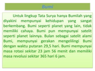 Bumi
Untuk lingkup Tata Surya hanya Bumilah yang
diyakini mempunyai kehidupan yang sangat
berkembang. Bumi seperti planet yang lain, tidak
memiliki cahaya. Bumi pun mempunyai satelit
seperti planet lainnya. Bulan sebagai satelit alami
Bumi, mempunyai gerakan mengelilingi Bumi
dengan waktu putaran 29,5 hari. Bumi mempunyai
masa rotasi sekitar 23 jam 56 menit dan memiliki
masa revolusi sekitar 365 hari 6 jam.
 