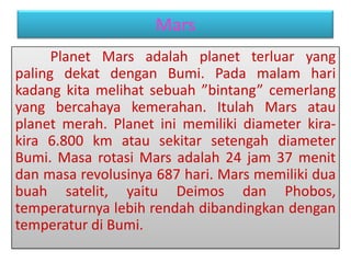 Mars
Planet Mars adalah planet terluar yang
paling dekat dengan Bumi. Pada malam hari
kadang kita melihat sebuah ”bintang” cemerlang
yang bercahaya kemerahan. Itulah Mars atau
planet merah. Planet ini memiliki diameter kira-
kira 6.800 km atau sekitar setengah diameter
Bumi. Masa rotasi Mars adalah 24 jam 37 menit
dan masa revolusinya 687 hari. Mars memiliki dua
buah satelit, yaitu Deimos dan Phobos,
temperaturnya lebih rendah dibandingkan dengan
temperatur di Bumi.
 
