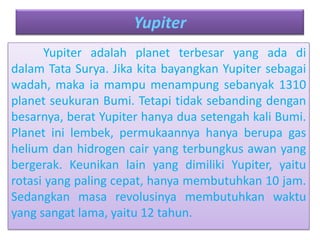 Yupiter
Yupiter adalah planet terbesar yang ada di
dalam Tata Surya. Jika kita bayangkan Yupiter sebagai
wadah, maka ia mampu menampung sebanyak 1310
planet seukuran Bumi. Tetapi tidak sebanding dengan
besarnya, berat Yupiter hanya dua setengah kali Bumi.
Planet ini lembek, permukaannya hanya berupa gas
helium dan hidrogen cair yang terbungkus awan yang
bergerak. Keunikan lain yang dimiliki Yupiter, yaitu
rotasi yang paling cepat, hanya membutuhkan 10 jam.
Sedangkan masa revolusinya membutuhkan waktu
yang sangat lama, yaitu 12 tahun.
 