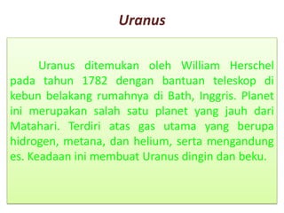 Uranus
Uranus ditemukan oleh William Herschel
pada tahun 1782 dengan bantuan teleskop di
kebun belakang rumahnya di Bath, Inggris. Planet
ini merupakan salah satu planet yang jauh dari
Matahari. Terdiri atas gas utama yang berupa
hidrogen, metana, dan helium, serta mengandung
es. Keadaan ini membuat Uranus dingin dan beku.
 