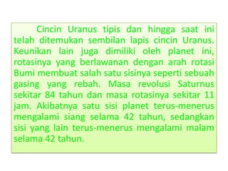 Cincin Uranus tipis dan hingga saat ini
telah ditemukan sembilan lapis cincin Uranus.
Keunikan lain juga dimiliki oleh planet ini,
rotasinya yang berlawanan dengan arah rotasi
Bumi membuat salah satu sisinya seperti sebuah
gasing yang rebah. Masa revolusi Saturnus
sekitar 84 tahun dan masa rotasinya sekitar 11
jam. Akibatnya satu sisi planet terus-menerus
mengalami siang selama 42 tahun, sedangkan
sisi yang lain terus-menerus mengalami malam
selama 42 tahun.
 