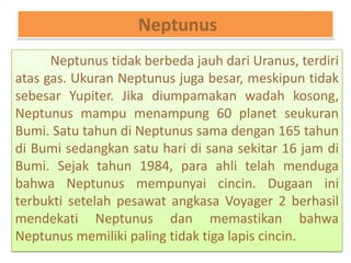 Neptunus
Neptunus tidak berbeda jauh dari Uranus, terdiri
atas gas. Ukuran Neptunus juga besar, meskipun tidak
sebesar Yupiter. Jika diumpamakan wadah kosong,
Neptunus mampu menampung 60 planet seukuran
Bumi. Satu tahun di Neptunus sama dengan 165 tahun
di Bumi sedangkan satu hari di sana sekitar 16 jam di
Bumi. Sejak tahun 1984, para ahli telah menduga
bahwa Neptunus mempunyai cincin. Dugaan ini
terbukti setelah pesawat angkasa Voyager 2 berhasil
mendekati Neptunus dan memastikan bahwa
Neptunus memiliki paling tidak tiga lapis cincin.
 