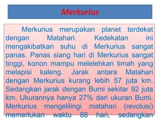 Merkurius
Merkurius merupakan planet terdekat
dengan Matahari. Kedekatan ini
mengakibatkan suhu di Merkurius sangat
panas. Panas siang hari di Merkurius sangat
tinggi, konon mampu melelehkan timah yang
melapisi kaleng. Jarak antara Matahari
dengan Merkurius kurang lebih 57 juta km.
Sedangkan jarak dengan Bumi sekitar 92 juta
km. Ukurannya hanya 27% dari ukuran Bumi.
Merkurius mengelilingi matahari (revolusi)
memerlukan waktu 88 hari, sedangkan
 