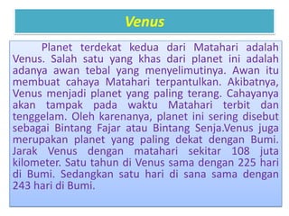 Venus
Planet terdekat kedua dari Matahari adalah
Venus. Salah satu yang khas dari planet ini adalah
adanya awan tebal yang menyelimutinya. Awan itu
membuat cahaya Matahari terpantulkan. Akibatnya,
Venus menjadi planet yang paling terang. Cahayanya
akan tampak pada waktu Matahari terbit dan
tenggelam. Oleh karenanya, planet ini sering disebut
sebagai Bintang Fajar atau Bintang Senja.Venus juga
merupakan planet yang paling dekat dengan Bumi.
Jarak Venus dengan matahari sekitar 108 juta
kilometer. Satu tahun di Venus sama dengan 225 hari
di Bumi. Sedangkan satu hari di sana sama dengan
243 hari di Bumi.
 
