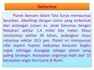 Saturnus
Planet keenam dalam Tata Surya mempunyai
keunikan, dikelilingi dengan cincin yang terbentuk
dari potongan jutaan es. Jarak Saturnus dengan
Matahari sekitar 1,4 miliar kilo meter. Masa
revolusinya sekitar 30 tahun, sedangkan masa
rotasinya sekitar 10,5 jam. Planet ini mempunyai
sifat seperti Yupiter, keduanya berputar begitu
cepat sehingga dianggap sebagai planet yang
paling berangin. Kecepatan anginnya lebih dari 10
kecepatan angin Hurricane di Bumi.
 