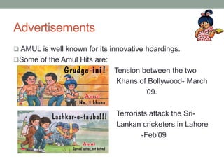 Advertisements
 AMUL is well known for its innovative hoardings.
Some of the Amul Hits are:
Tension between the two
Khans of Bollywood- March
'09.
Terrorists attack the Sri-
Lankan cricketers in Lahore
-Feb'09
 