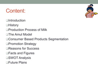 Content:
Introduction
History
Production Process of Milk
The Amul Model
Consumer Based Products Segmentation
Promotion Strategy
Reasons for Success
Facts and Figures
SWOT Analysis
Future Plans
 