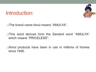 Introduction:
The brand name Amul means “AMULYA”.
This word derived form the Sanskrit word “AMULYA”
which means “PRICELESS”.
Amul products have been in use in millions of homes
since 1946.
 