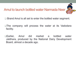 Amul to launch bottled water Narmada Neer
 Brand Amul is all set to enter the bottled water segment.
The company will process the water at its Vadodara
facility.
Earlier, Amul did market a bottled water
Jaldhara, produced by the National Dairy Development
Board, almost a decade ago.
 