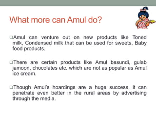 What more can Amul do?
Amul can venture out on new products like Toned
milk, Condensed milk that can be used for sweets, Baby
food products.
There are certain products like Amul basundi, gulab
jamoon, chocolates etc. which are not as popular as Amul
ice cream.
Though Amul’s hoardings are a huge success, it can
penetrate even better in the rural areas by advertising
through the media.
 