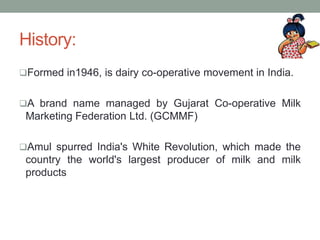 History:
Formed in1946, is dairy co-operative movement in India.
A brand name managed by Gujarat Co-operative Milk
Marketing Federation Ltd. (GCMMF)
Amul spurred India's White Revolution, which made the
country the world's largest producer of milk and milk
products
 