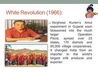 White Revolution (1966):
 Verghese Kurien’s Amul
experiment in Gujarat soon
blossomed into the much
larger Operation
Flood, spread over 23
states, 170 districts and
90,000 village cooperatives.
It changed India from an
importer to the world's
largest milk producer and
exporter.
 