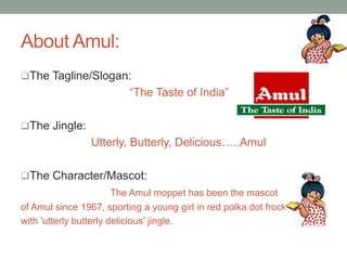 About Amul:
The Tagline/Slogan:
“The Taste of India”
The Jingle:
Utterly, Butterly, Delicious…..Amul
The Character/Mascot:
The Amul moppet has been the mascot
of Amul since 1967, sporting a young girl in red polka dot frock
with 'utterly butterly delicious’ jingle.
 