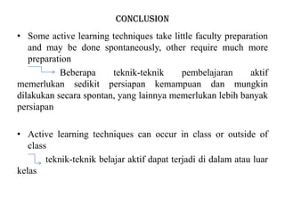 conclusion
• Some active learning techniques take little faculty preparation
and may be done spontaneously, other require much more
preparation
Beberapa teknik-teknik pembelajaran aktif
memerlukan sedikit persiapan kemampuan dan mungkin
dilakukan secara spontan, yang lainnya memerlukan lebih banyak
persiapan
• Active learning techniques can occur in class or outside of
class
teknik-teknik belajar aktif dapat terjadi di dalam atau luar
kelas
 