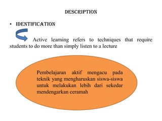 DESCRIPTION
• IDENTIFICATION
Active learning refers to techniques that require
students to do more than simply listen to a lecture
Pembelajaran aktif mengacu pada
teknik yang mengharuskan siswa-siswa
untuk melakukan lebih dari sekedar
mendengarkan ceramah
 