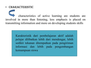 • Characteristic
characteristics of active learning are students are
involved in more than listening, less emphasis is placed on
transmitting information and more on developing students skills
Karakteristik dari pembelajaran aktif adalah
pelajar dilibatkan lebih dari mendengar, lebih
sedikit tekanan ditempatkan pada pengiriman
informasi dan lebih pada pengembangan
kemampuan siswa
 