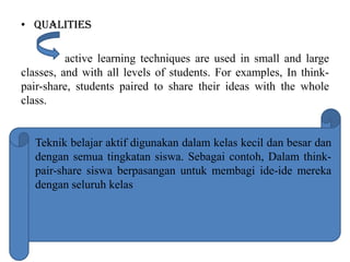 • Qualities
active learning techniques are used in small and large
classes, and with all levels of students. For examples, In think-
pair-share, students paired to share their ideas with the whole
class.
Teknik belajar aktif digunakan dalam kelas kecil dan besar dan
dengan semua tingkatan siswa. Sebagai contoh, Dalam think-
pair-share siswa berpasangan untuk membagi ide-ide mereka
dengan seluruh kelas
 