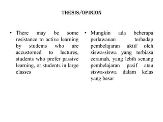 Thesis/opinion
• There may be some
resistance to active learning
by students who are
accustomed to lectures,
students who prefer passive
learning, or students in large
classes
• Mungkin ada beberapa
perlawanan terhadap
pembelajaran aktif oleh
siswa-siswa yang terbiasa
ceramah, yang lebih senang
pembelajaran pasif atau
siswa-siswa dalam kelas
yang besar
 