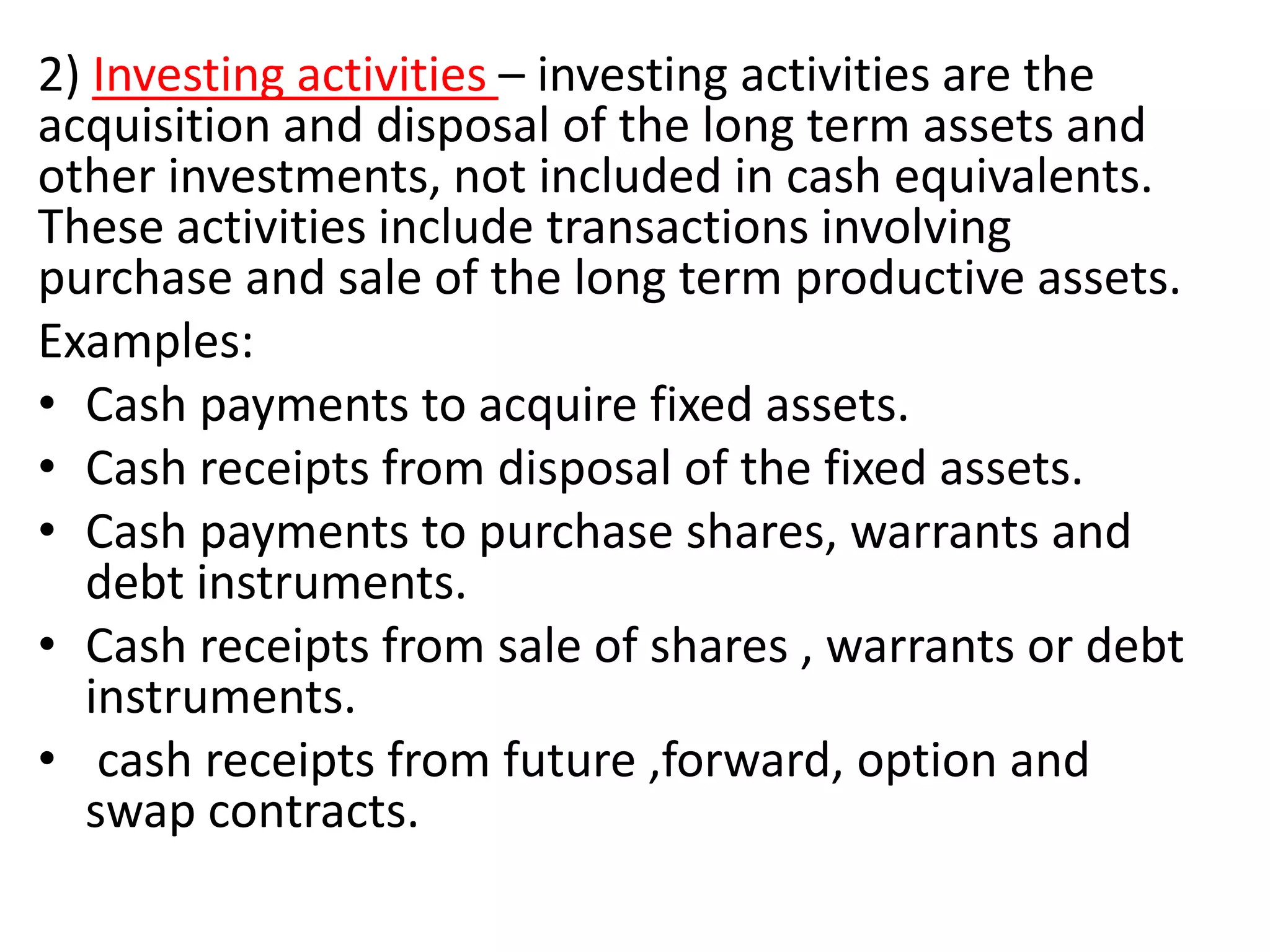 2) Investing activities – investing activities are the
acquisition and disposal of the long term assets and
other investments, not included in cash equivalents.
These activities include transactions involving
purchase and sale of the long term productive assets.
Examples:
• Cash payments to acquire fixed assets.
• Cash receipts from disposal of the fixed assets.
• Cash payments to purchase shares, warrants and
debt instruments.
• Cash receipts from sale of shares , warrants or debt
instruments.
• cash receipts from future ,forward, option and
swap contracts.
 