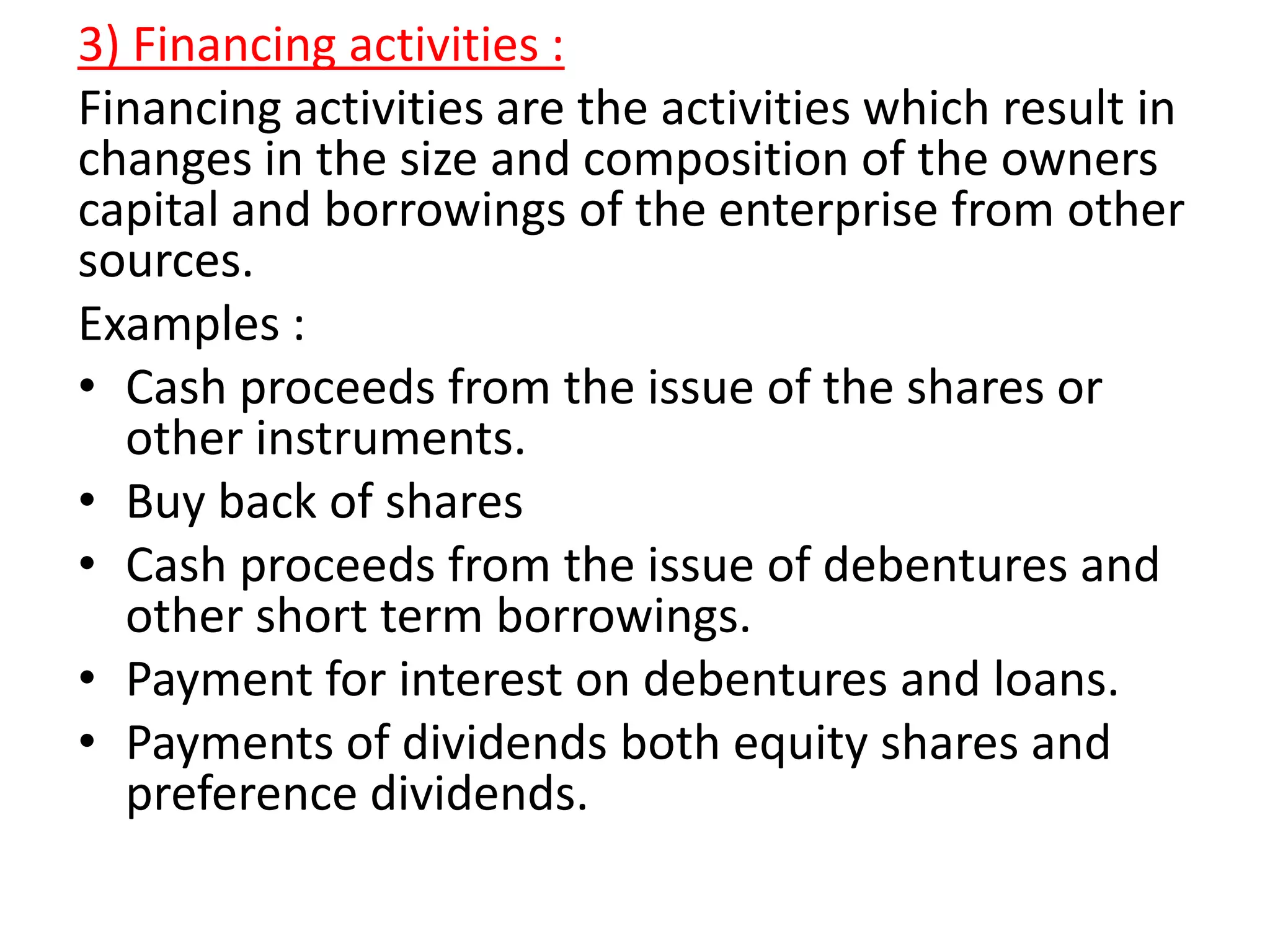 3) Financing activities :
Financing activities are the activities which result in
changes in the size and composition of the owners
capital and borrowings of the enterprise from other
sources.
Examples :
• Cash proceeds from the issue of the shares or
other instruments.
• Buy back of shares
• Cash proceeds from the issue of debentures and
other short term borrowings.
• Payment for interest on debentures and loans.
• Payments of dividends both equity shares and
preference dividends.
 