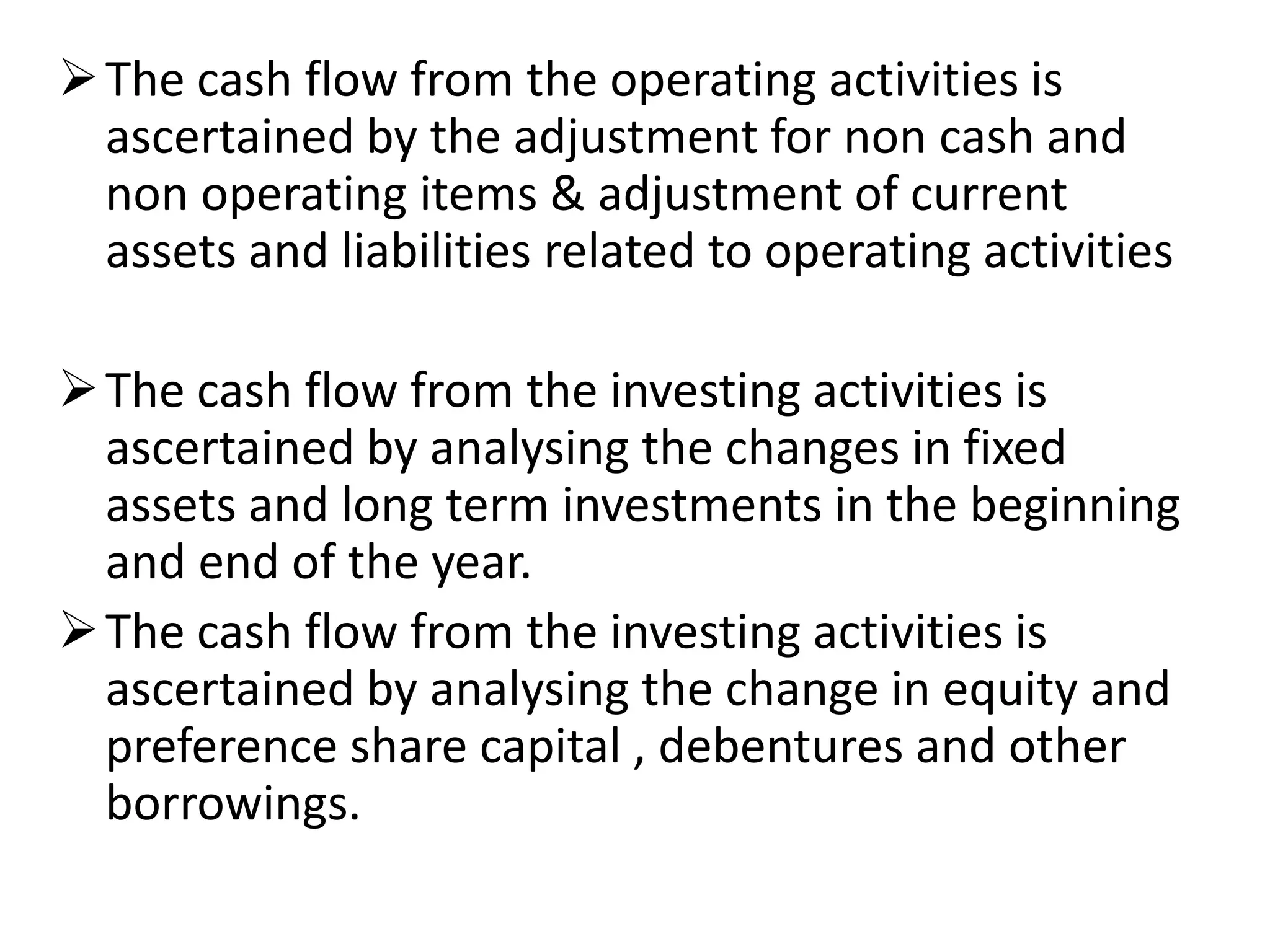 The cash flow from the operating activities is
ascertained by the adjustment for non cash and
non operating items & adjustment of current
assets and liabilities related to operating activities
The cash flow from the investing activities is
ascertained by analysing the changes in fixed
assets and long term investments in the beginning
and end of the year.
The cash flow from the investing activities is
ascertained by analysing the change in equity and
preference share capital , debentures and other
borrowings.
 