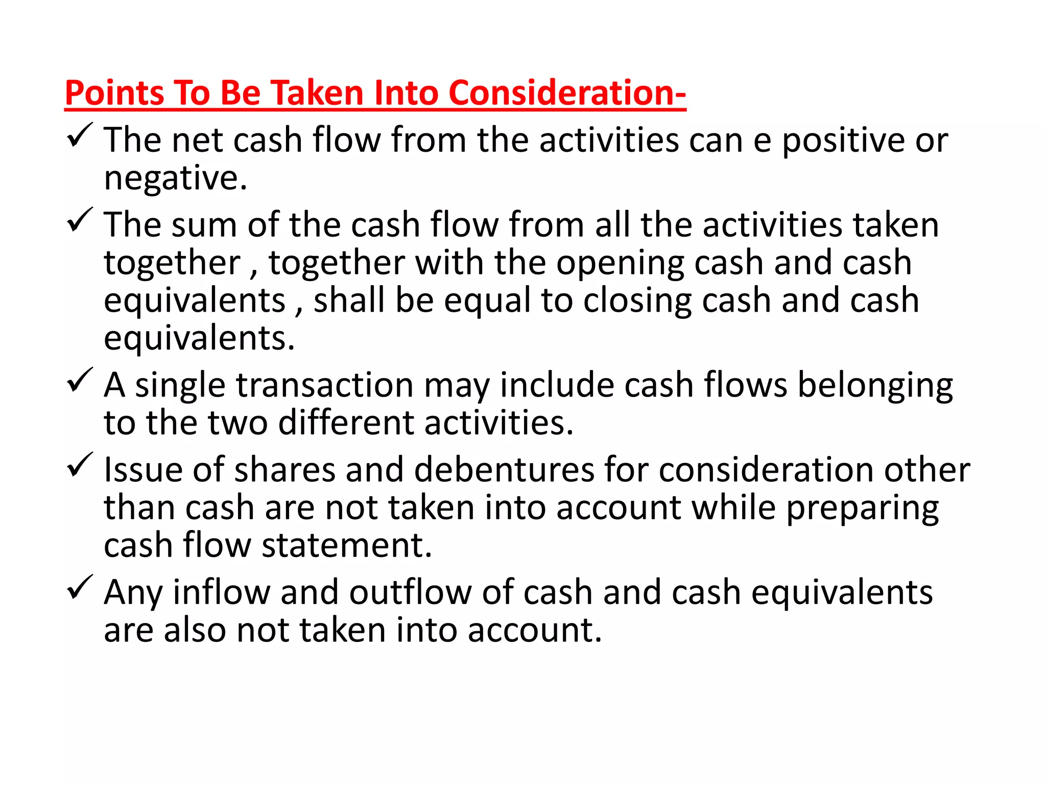 Points To Be Taken Into Consideration-
 The net cash flow from the activities can e positive or
negative.
 The sum of the cash flow from all the activities taken
together , together with the opening cash and cash
equivalents , shall be equal to closing cash and cash
equivalents.
 A single transaction may include cash flows belonging
to the two different activities.
 Issue of shares and debentures for consideration other
than cash are not taken into account while preparing
cash flow statement.
 Any inflow and outflow of cash and cash equivalents
are also not taken into account.
 