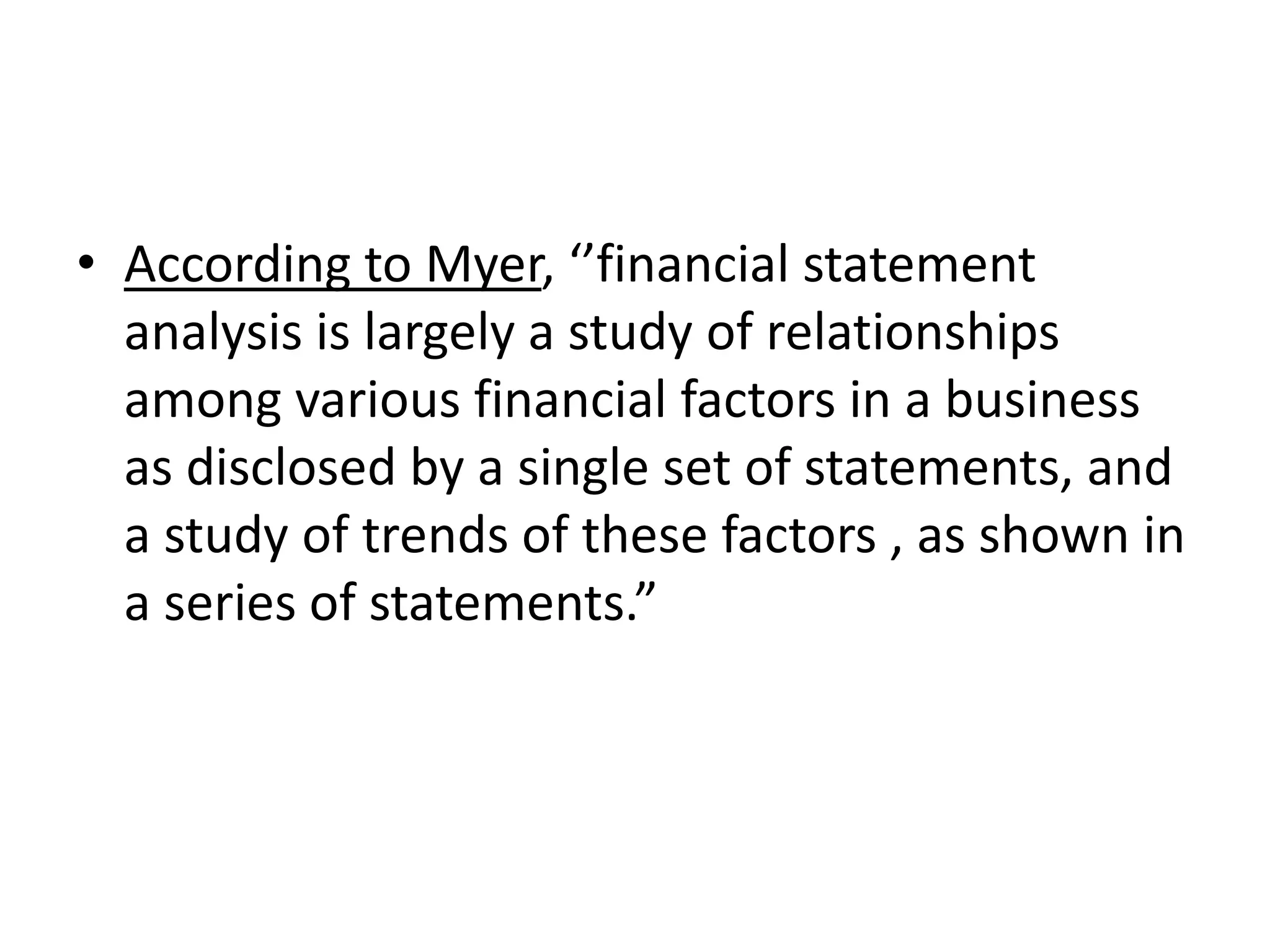 • According to Myer, ‘’financial statement
analysis is largely a study of relationships
among various financial factors in a business
as disclosed by a single set of statements, and
a study of trends of these factors , as shown in
a series of statements.”
 