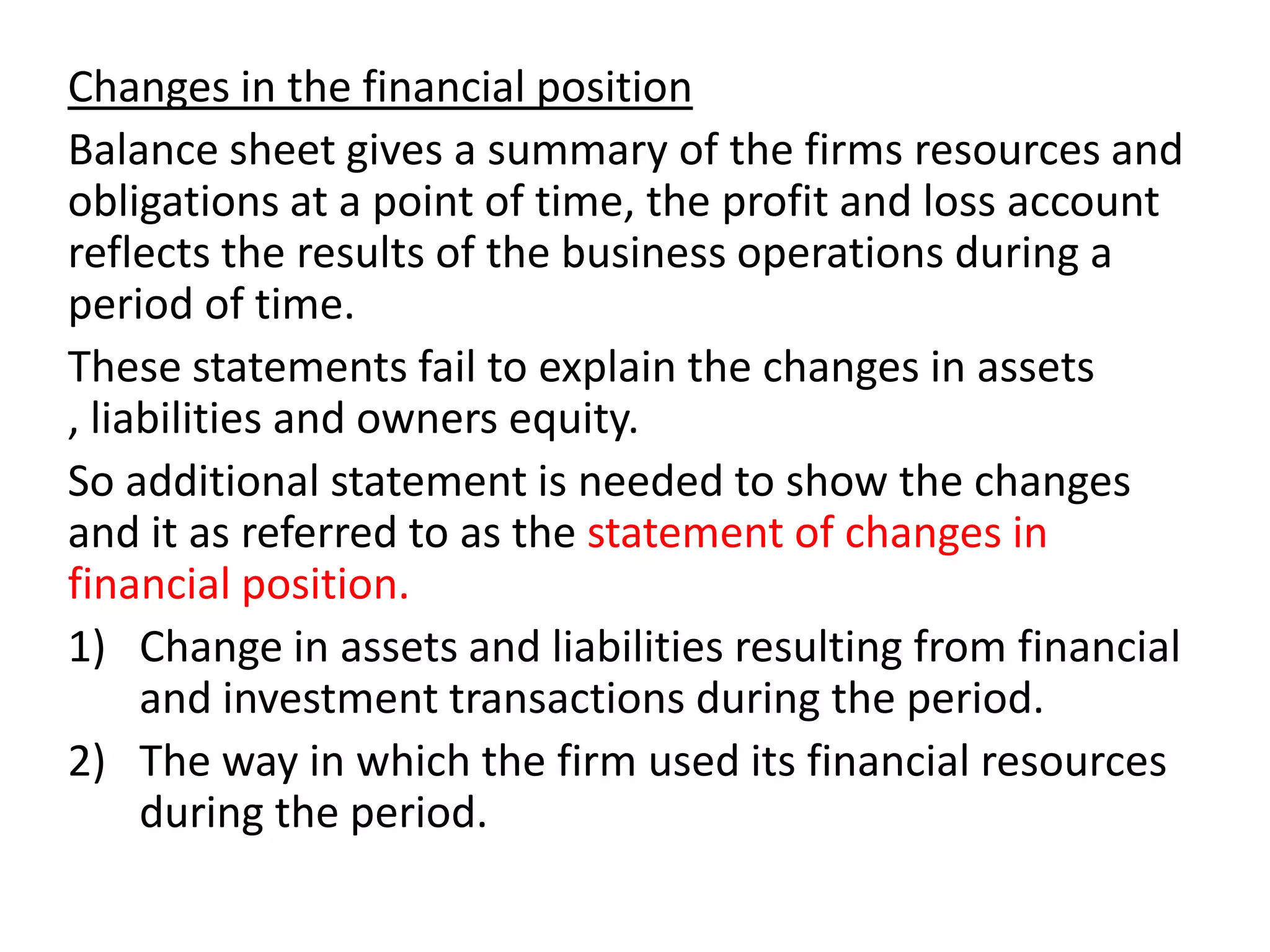 Changes in the financial position
Balance sheet gives a summary of the firms resources and
obligations at a point of time, the profit and loss account
reflects the results of the business operations during a
period of time.
These statements fail to explain the changes in assets
, liabilities and owners equity.
So additional statement is needed to show the changes
and it as referred to as the statement of changes in
financial position.
1) Change in assets and liabilities resulting from financial
and investment transactions during the period.
2) The way in which the firm used its financial resources
during the period.
 
