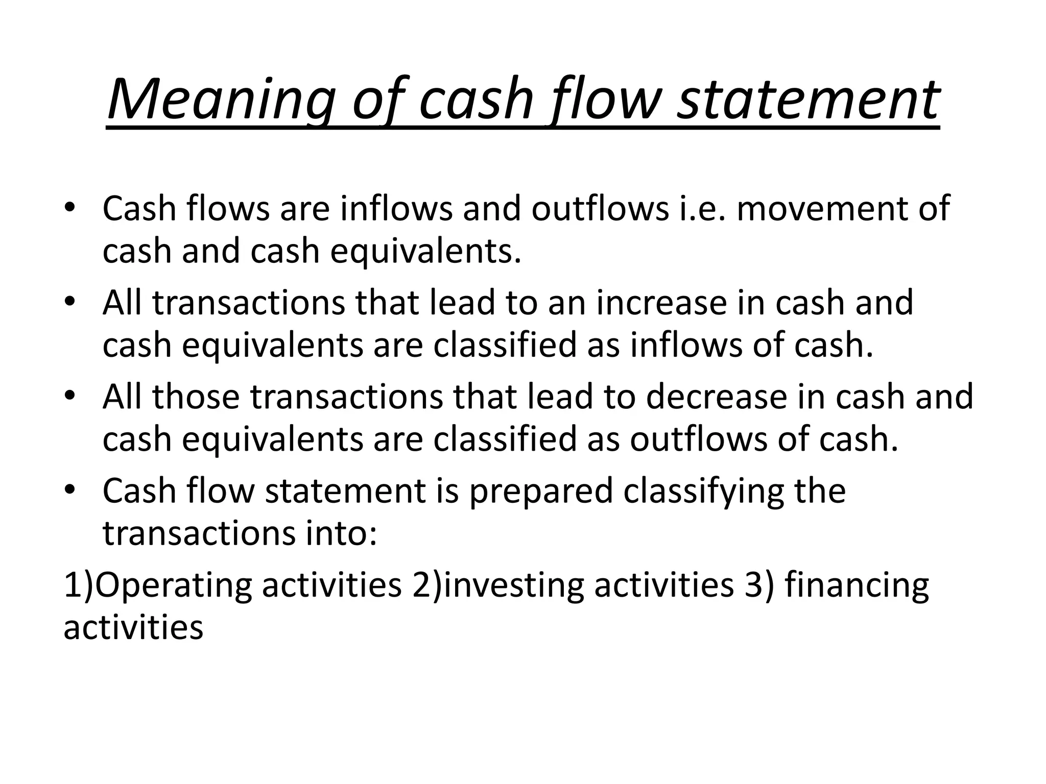 Meaning of cash flow statement
• Cash flows are inflows and outflows i.e. movement of
cash and cash equivalents.
• All transactions that lead to an increase in cash and
cash equivalents are classified as inflows of cash.
• All those transactions that lead to decrease in cash and
cash equivalents are classified as outflows of cash.
• Cash flow statement is prepared classifying the
transactions into:
1)Operating activities 2)investing activities 3) financing
activities
 