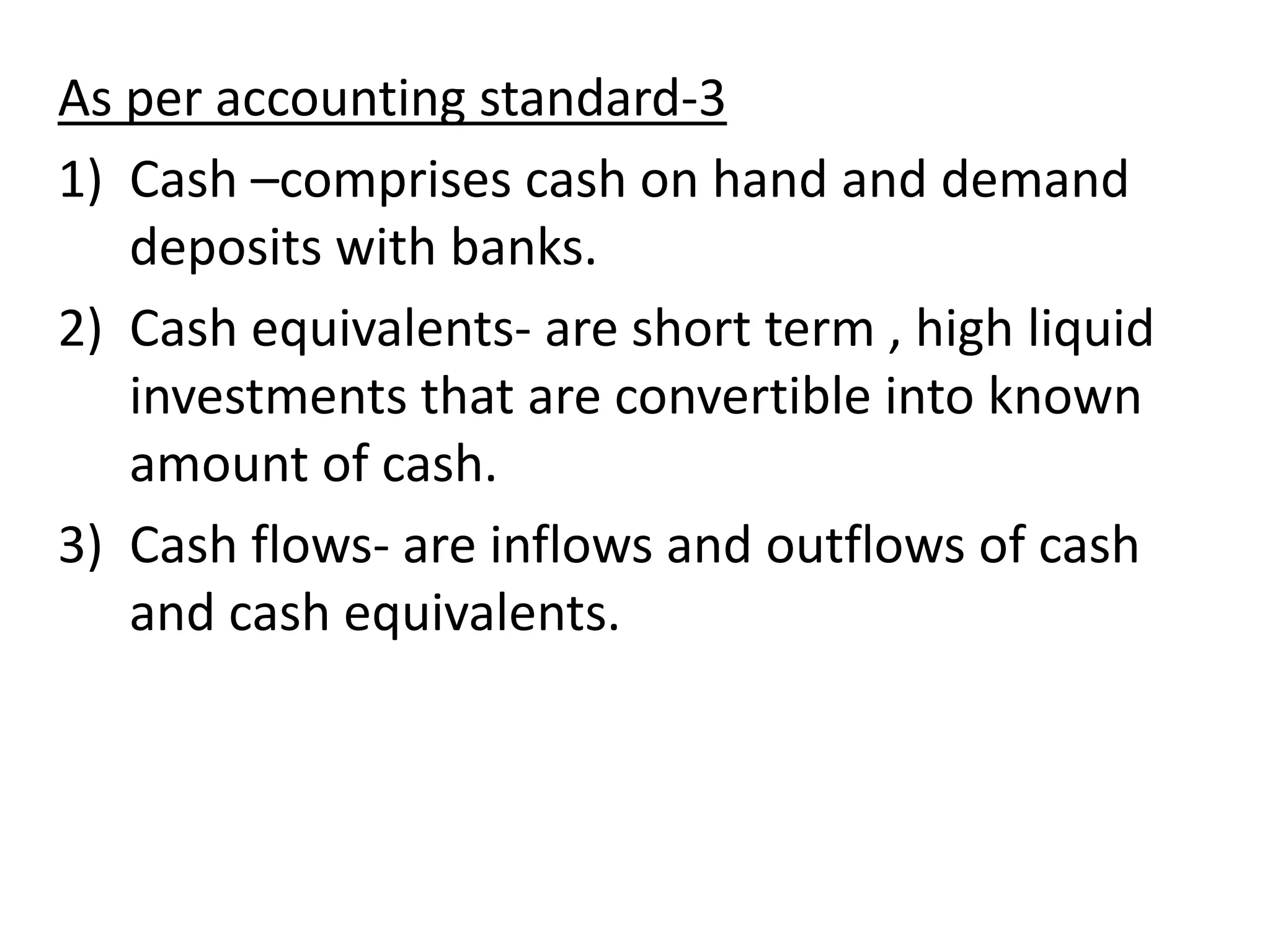 As per accounting standard-3
1) Cash –comprises cash on hand and demand
deposits with banks.
2) Cash equivalents- are short term , high liquid
investments that are convertible into known
amount of cash.
3) Cash flows- are inflows and outflows of cash
and cash equivalents.
 
