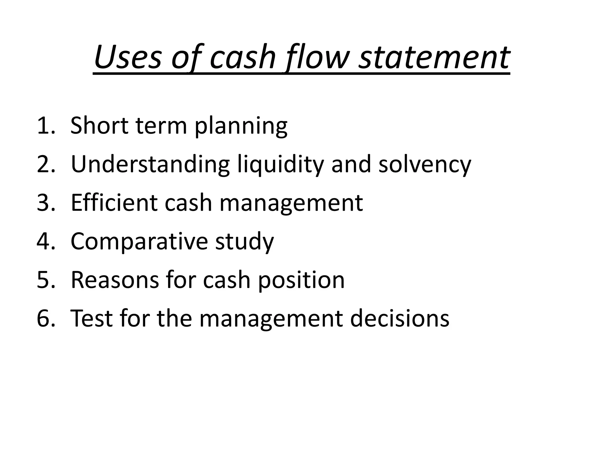 Uses of cash flow statement
1. Short term planning
2. Understanding liquidity and solvency
3. Efficient cash management
4. Comparative study
5. Reasons for cash position
6. Test for the management decisions
 