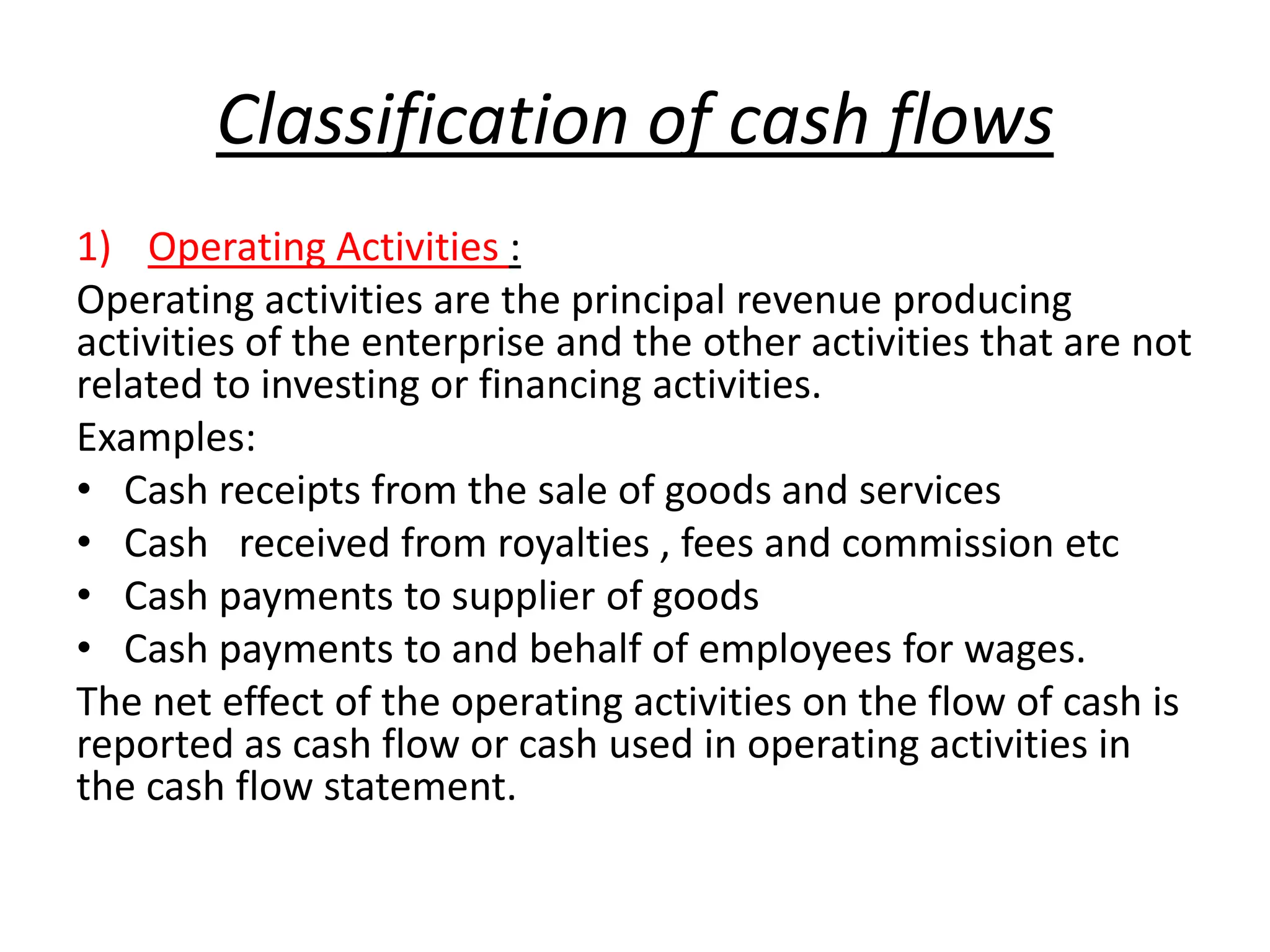 Classification of cash flows
1) Operating Activities :
Operating activities are the principal revenue producing
activities of the enterprise and the other activities that are not
related to investing or financing activities.
Examples:
• Cash receipts from the sale of goods and services
• Cash received from royalties , fees and commission etc
• Cash payments to supplier of goods
• Cash payments to and behalf of employees for wages.
The net effect of the operating activities on the flow of cash is
reported as cash flow or cash used in operating activities in
the cash flow statement.
 