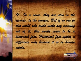 . In a sense, they are also in the
records, in the sources. But if no one in
this world who could make any meaning
out of it, this would cease to be a
historical fact. Historical fact makes a
difference only because it is in human
minds.
Next
 