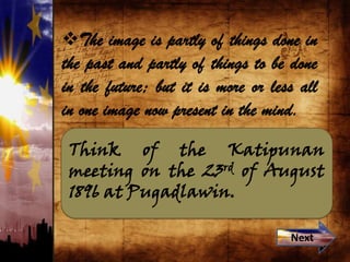 Think of the Katipunan
meeting on the 23rd of August
1896 at Pugadlawin.
The image is partly of things done in
the past and partly of things to be done
in the future; but it is more or less all
in one image now present in the mind.
Next
 