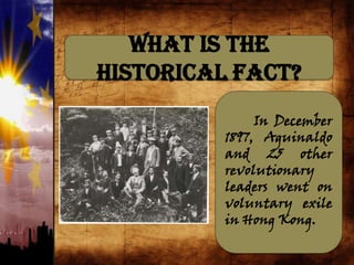 What is the
Historical Fact?
In December
1897, Aguinaldo
and 25 other
revolutionary
leaders went on
voluntary exile
in Hong Kong.
 