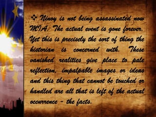  Ninoy is not being assassinated now
MIA. The actual event is gone forever.
Yet this is precisely the sort of thing the
historian is concerned with. These
vanished realities give place to pale
reflection, impalpable images or ideas
and this thing that cannot be touched or
handled are all that is left of the actual
occurrence - the facts.
 