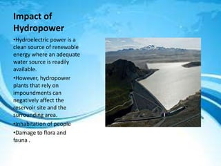 Impact of
Hydropower
•Hydroelectric power is a
clean source of renewable
energy where an adequate
water source is readily
available.
•However, hydropower
plants that rely on
impoundments can
negatively affect the
reservoir site and the
surrounding area.
•Inhabitation of people
•Damage to flora and
fauna .
 