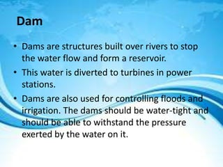 Dam
• Dams are structures built over rivers to stop
the water flow and form a reservoir.
• This water is diverted to turbines in power
stations.
• Dams are also used for controlling floods and
irrigation. The dams should be water-tight and
should be able to withstand the pressure
exerted by the water on it.
 