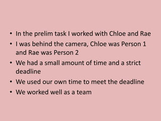 • In the prelim task I worked with Chloe and Rae
• I was behind the camera, Chloe was Person 1
and Rae was Person 2
• We had a small amount of time and a strict
deadline
• We used our own time to meet the deadline
• We worked well as a team
 