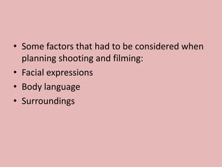 • Some factors that had to be considered when
planning shooting and filming:
• Facial expressions
• Body language
• Surroundings
 