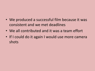 • We produced a successful film because it was
consistent and we met deadlines
• We all contributed and it was a team effort
• If I could do it again I would use more camera
shots
 