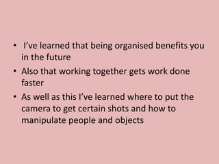 • I’ve learned that being organised benefits you
in the future
• Also that working together gets work done
faster
• As well as this I’ve learned where to put the
camera to get certain shots and how to
manipulate people and objects
 