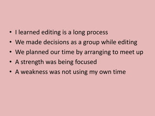 • I learned editing is a long process
• We made decisions as a group while editing
• We planned our time by arranging to meet up
• A strength was being focused
• A weakness was not using my own time
 