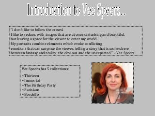 “I don’t like to follow the crowd.
I like to seduce, with images that are at once disturbing and beautiful,
but leaving a space for the viewer to enter my world.
My portraits combine elements which evoke conflicting
emotions that can surprise the viewer, telling a story that is somewhere
between fantasy and reality, the obvious and the unexpected.” – Vee Speers.
Vee Speers has 5 collections:
~Thirteen
~Immortal
~The Birthday Party
~Parisians
~Bordello
 